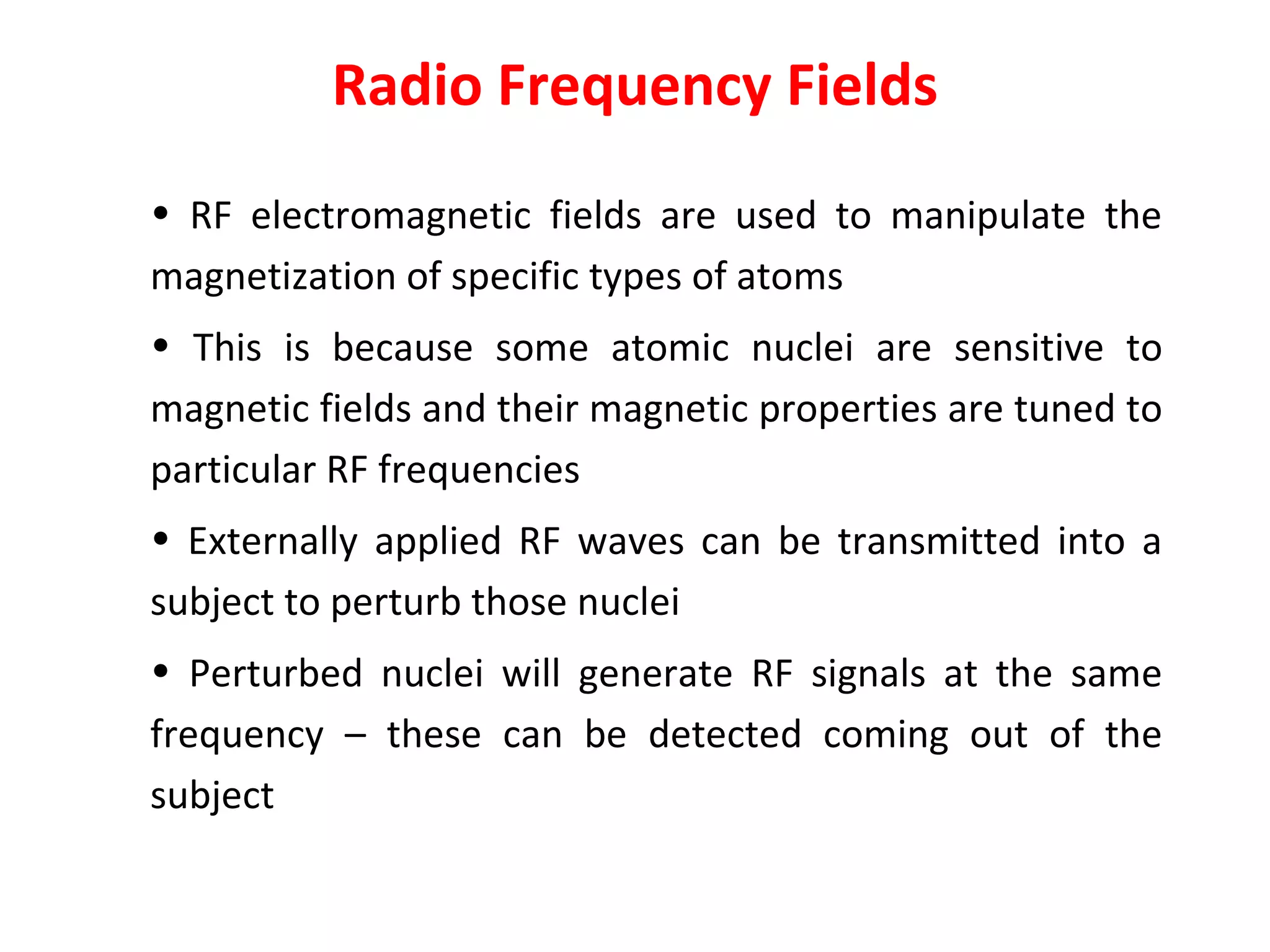 Radio Frequency Fields RF electromagnetic fields are used to manipulate the magnetization of specific types of atoms  This is because some atomic nuclei are sensitive to magnetic fields and their magnetic properties are tuned to particular RF frequencies Externally applied RF waves can be transmitted into a subject to perturb those nuclei Perturbed nuclei will generate RF signals at the same frequency – these can be detected coming out of the subject 