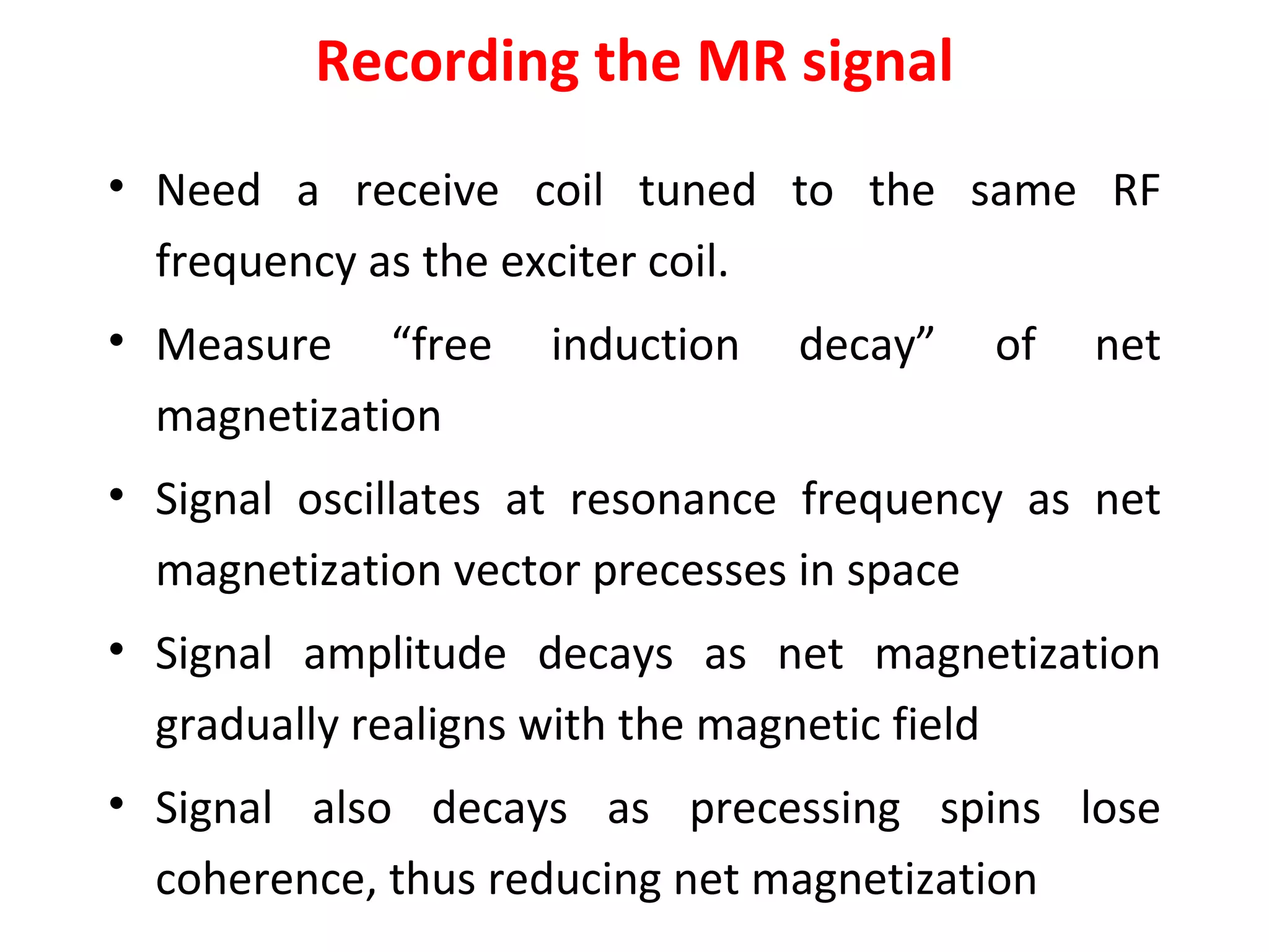 Recording the MR signal Need a receive coil tuned to the same RF frequency as the exciter coil. Measure “free induction decay” of net magnetization Signal oscillates at resonance frequency as net magnetization vector precesses in space Signal amplitude decays as net magnetization gradually realigns with the magnetic field Signal also decays as precessing spins lose coherence, thus reducing net magnetization 
