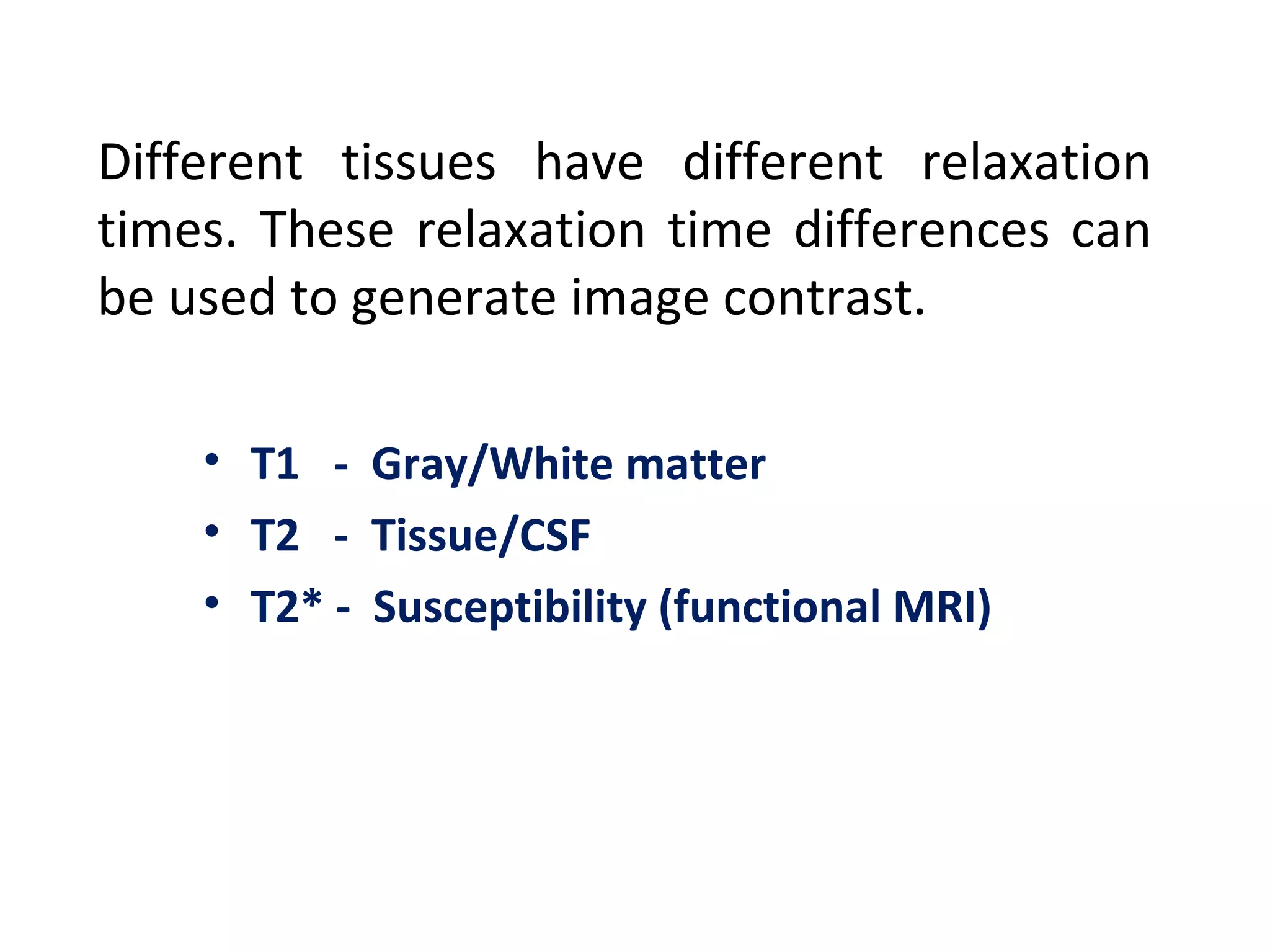 Different tissues have different relaxation times. These relaxation time differences can be used to generate image contrast. T1  -  Gray/White matter T2  -  Tissue/CSF T2* -  Susceptibility (functional MRI) 