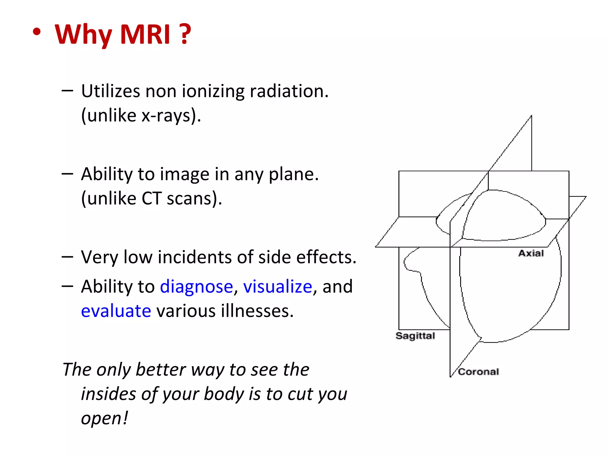 Why MRI ? Utilizes non ionizing radiation. (unlike x-rays). Ability to image in any plane. (unlike CT scans). Very low incidents of side effects. Ability to  diagnose ,  visualize , and  evaluate  various illnesses. The only better way to see the insides of your body is to cut you open! 
