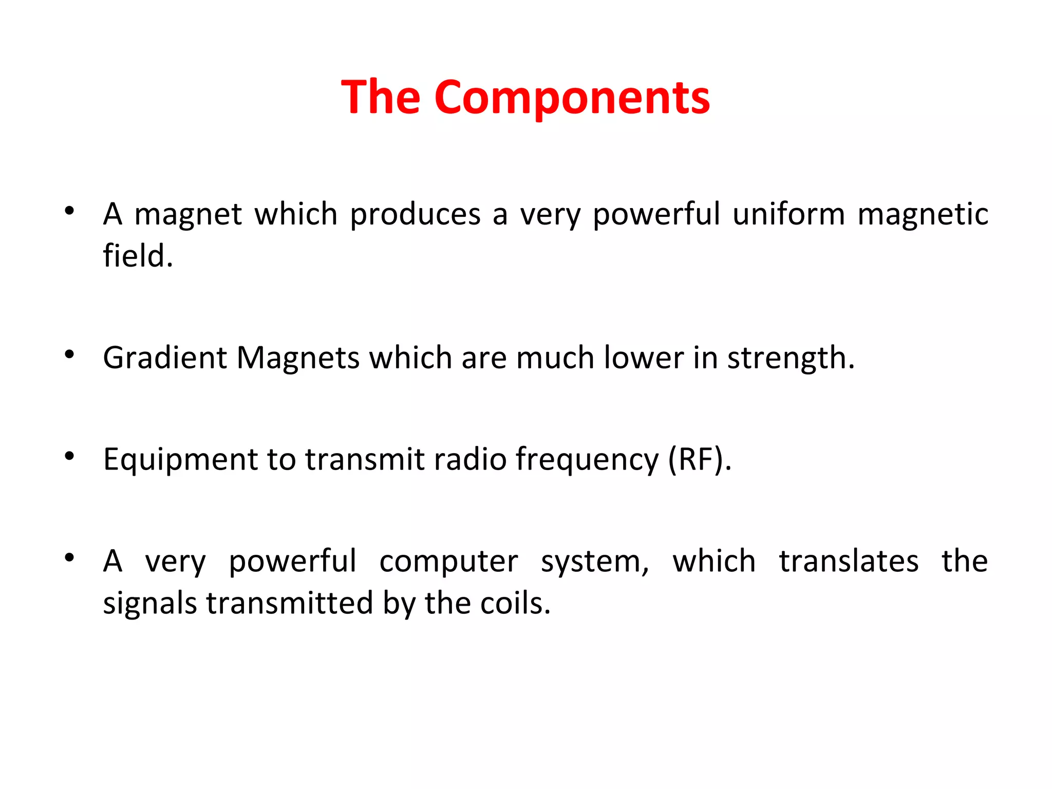 The Components A magnet which produces a very powerful uniform magnetic field. Gradient Magnets which are much lower in strength. Equipment to transmit radio frequency (RF). A very powerful computer system, which translates the signals transmitted by the coils.  