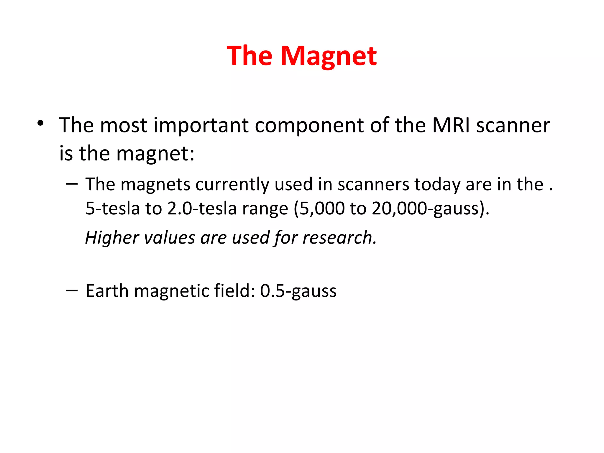 The Magnet The most important component of the MRI scanner is the magnet : The magnets currently used in scanners today are in the .5-tesla to 2.0-tesla range (5,000 to 20,000-gauss).  Higher values are used for research. Earth magnetic field : 0.5-gauss 