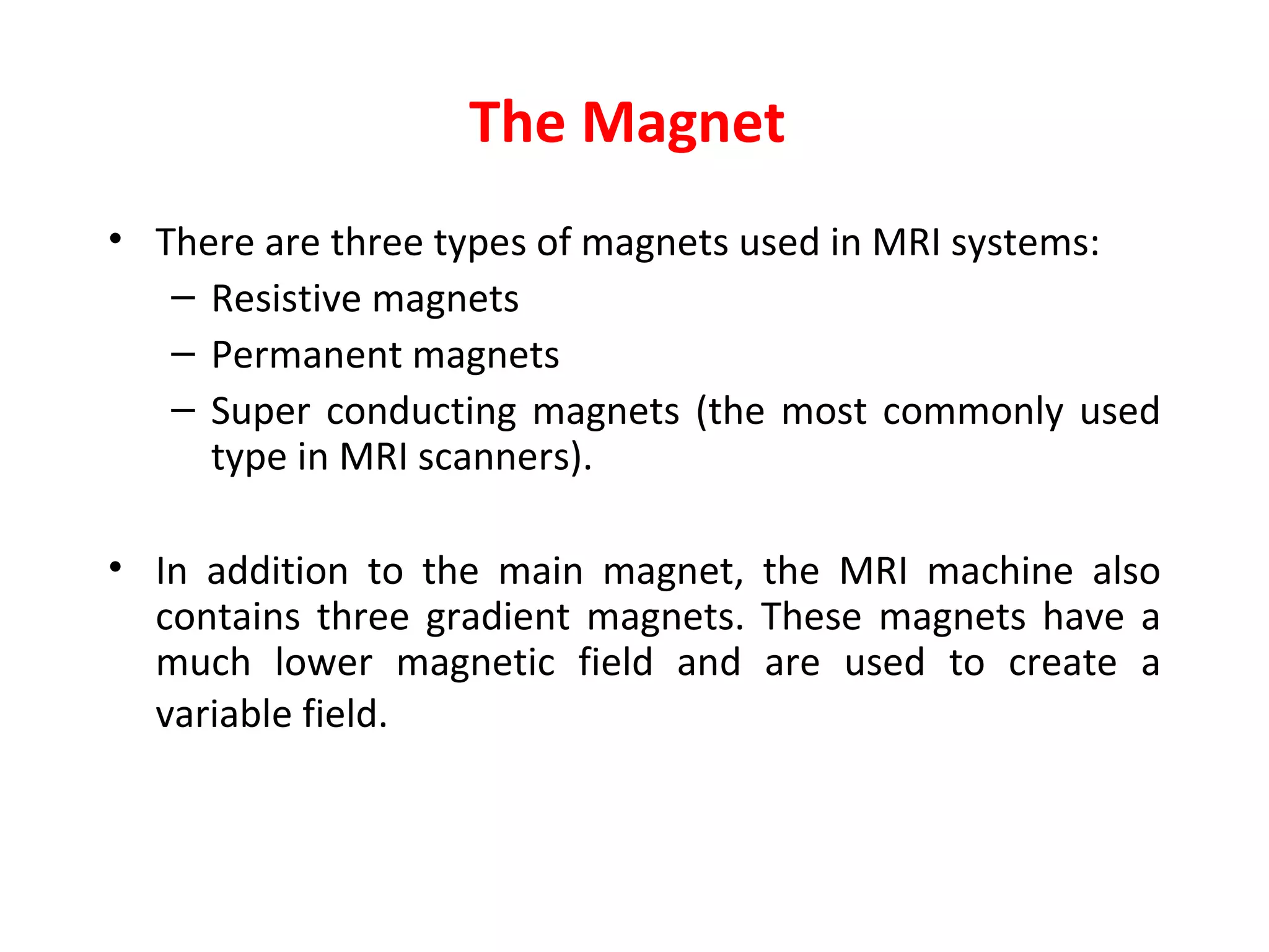 The Magnet  There are three types of magnets used in MRI systems:   Resistive magnets   Permanent magnet s Super conducting magnets  ( the most commonly used type in MRI scanners). In addition to the main magnet, the MRI machine also contains three gradient magnets. These magnets have a much lower magnetic field and are used to create a variable field.   