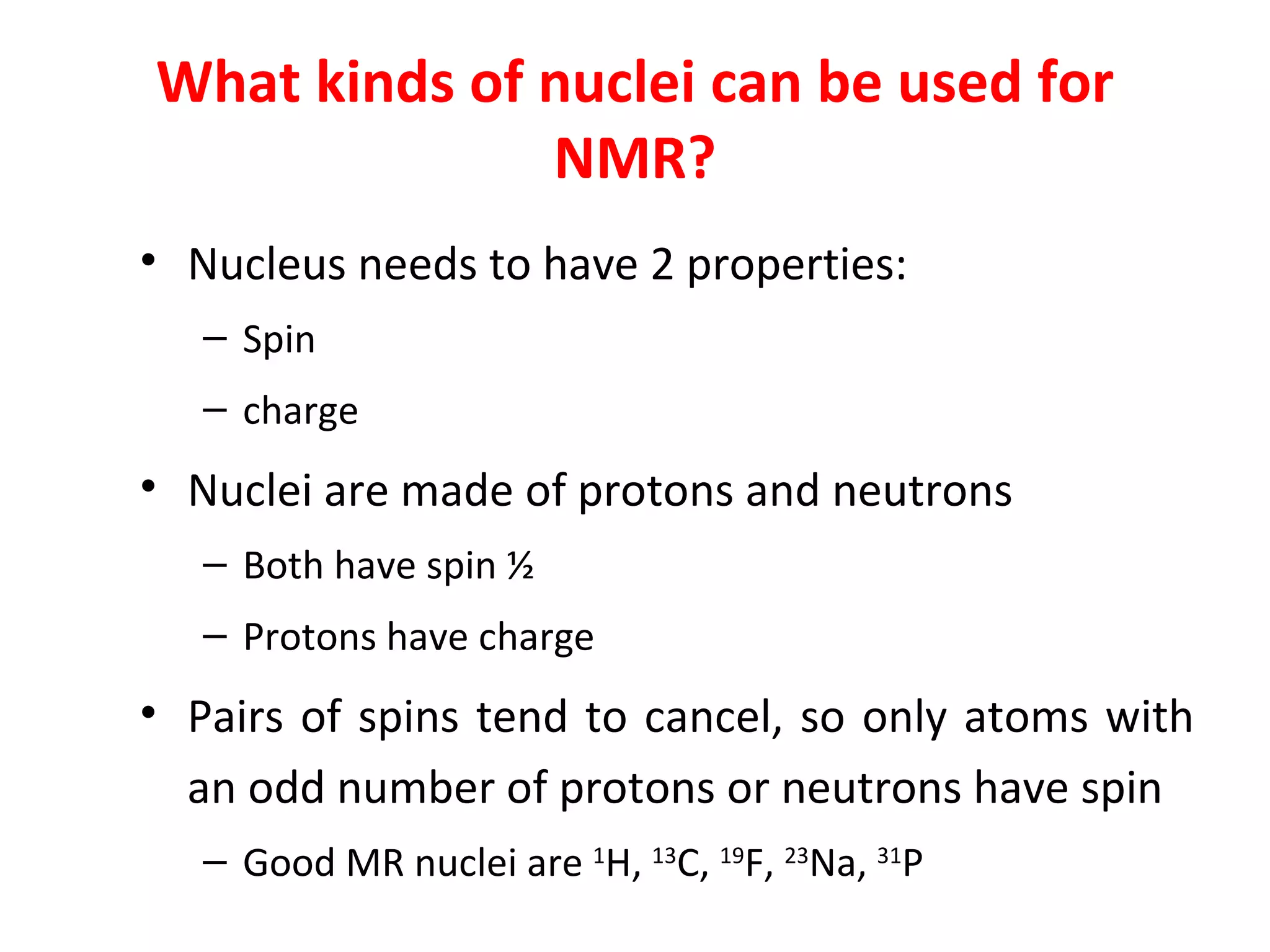 What kinds of nuclei can be used for NMR? Nucleus needs to have 2 properties: Spin charge Nuclei are made of protons and neutrons Both have spin ½ Protons have charge Pairs of spins tend to cancel, so only atoms with an odd number of protons or neutrons have spin  Good MR nuclei are  1 H,  13 C,  19 F,  23 Na,  31 P 