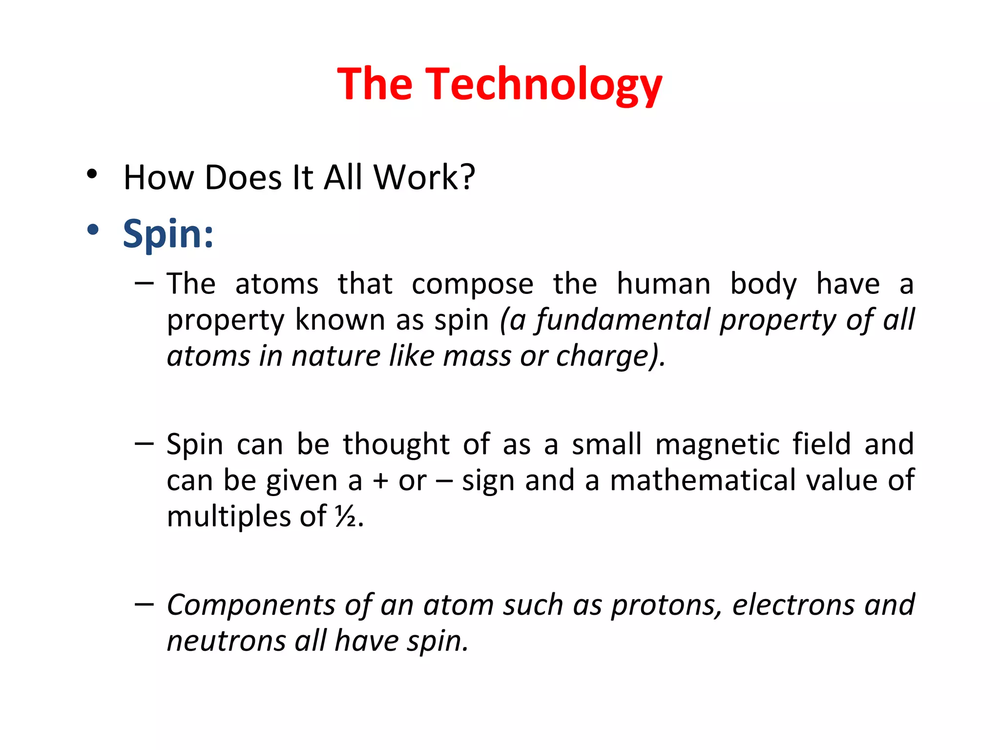 The Technology How Does It All Work? Spin: The atoms that compose the human body have a property known as spin   ( a fundamental property of all atoms in nature like mass or charge). Spin can be thought of as a small magnetic field and can be given a + or – sign and a mathematical value of multiples of ½. Components of an atom such as protons, electrons and neutrons all have spin.  