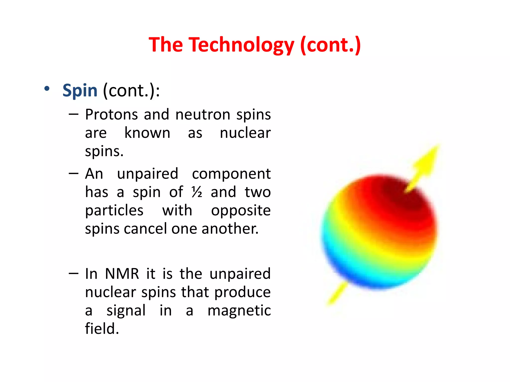 The Technology (cont.) Spin   (cont.): Protons and neutron spins are known as nuclear spins . An unpaired component has a spin of ½ and two particles with opposite spins cancel one another. In NMR it is the unpaired nuclear spins that produce a signal in a magnetic field.   