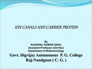 ION CANALS AND CARRIER PROTEIN
By
KAUSHAL KUMAR SAHU
Assistant Professor (Ad Hoc)
Department of Biotechnology
Govt. Digvijay Autonomous P. G. College
Raj-Nandgaon ( C. G. )
 