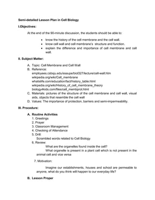 Semi-detailed Lesson Plan in Cell Biology 
I. Objectives : 
At the end of the 90-minute discussion, the students should be able to: 
 determine the parts of the cell membrane and the cell wall; 
 describe the cell wall and cell membrane’s structure and function; and 
 state the importance of selecting people who will enter and influence our 
lives. 
II. Subject Matter: 
A. Topic: Cell Membrane and Cell Wall 
B. Reference: whatislife.com/education/fact/history_table.html 
biology4kids.com/files/cell_membprot.html 
C. Materials: PowerPoint Presentation, illustration boards 
III. Procedure: 
A. Routinary Activities 
1. Greetings 
2. Classroom Management 
3. Prayer 
4. Checking of Attendance 
5. BioBits(Trivia of the Day) 
6. Drill: 
Scrambled Cell 
The class will be divided into two groups and shall pick a representative. 
Scrambled letters will be flashed on the screen and the students should guess what term 
is it. Answers shall be written on the illustration boards given. The group with the 
highest point wins. 
 