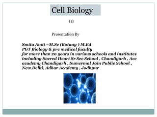 Cell Biology
Presentation By
Smita Amit –M.Sc (Botany ) M.Ed
PGT Biology & pre medical faculty
for more than 20 years in various schools and institutes
including Sacred Heart Sr Sec School , Chandigarh , Ace
academy Chandigarh , Sumermal Jain Public School ,
New Delhi, Adhar Academy , Jodhpur
(1)
 
