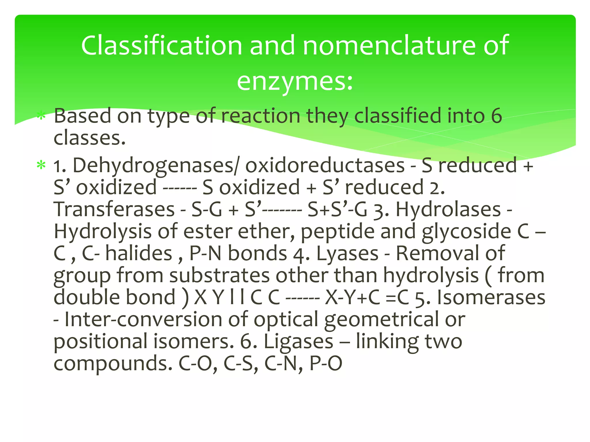  Based on type of reaction they classified into 6
classes.
 1. Dehydrogenases/ oxidoreductases - S reduced +
S’ oxidized ------ S oxidized + S’ reduced 2.
Transferases - S-G + S’------- S+S’-G 3. Hydrolases -
Hydrolysis of ester ether, peptide and glycoside C –
C , C- halides , P-N bonds 4. Lyases - Removal of
group from substrates other than hydrolysis ( from
double bond ) X Y l l C C ------ X-Y+C =C 5. Isomerases
- Inter-conversion of optical geometrical or
positional isomers. 6. Ligases – linking two
compounds. C-O, C-S, C-N, P-O
Classification and nomenclature of
enzymes:
 