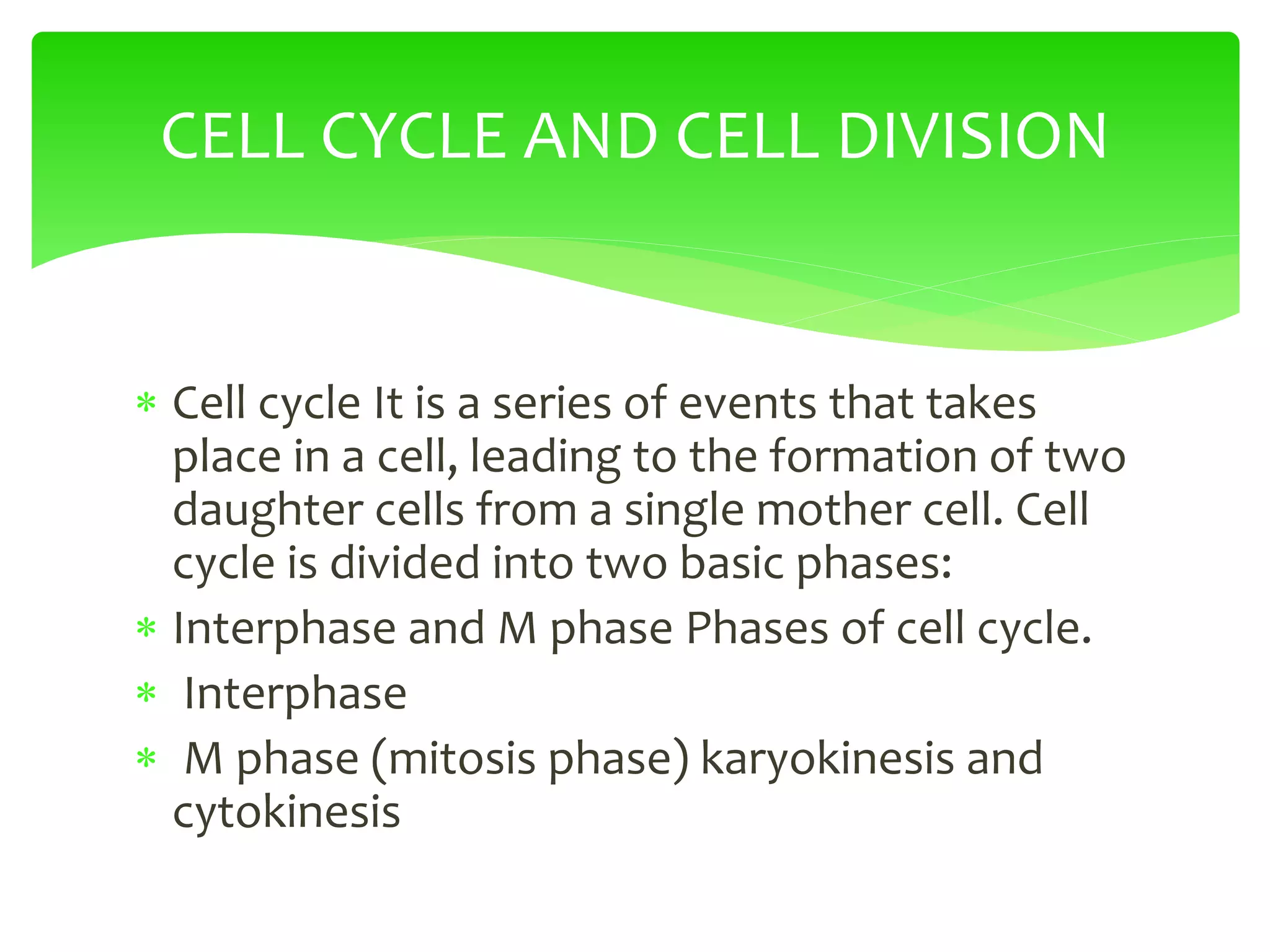  Cell cycle It is a series of events that takes
place in a cell, leading to the formation of two
daughter cells from a single mother cell. Cell
cycle is divided into two basic phases:
 Interphase and M phase Phases of cell cycle.
 Interphase
 M phase (mitosis phase) karyokinesis and
cytokinesis
CELL CYCLE AND CELL DIVISION
 
