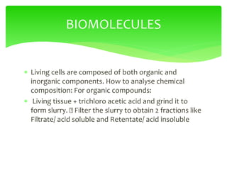  Living cells are composed of both organic and
inorganic components. How to analyse chemical
composition: For organic compounds:
 Living tissue + trichloro acetic acid and grind it to
form slurry. Filter the slurry to obtain 2 fractions like
Filtrate/ acid soluble and Retentate/ acid insoluble
BIOMOLECULES
 