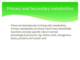  These are biomolecules in living cells metabolites.
Primary metabolites are those which have identifiable
functions and play specific roles in normal
physiological processes. Eg. Amino acids, nitrogenous
bases, proteins and nucleic acid
Primary and Secondary metabolites
 
