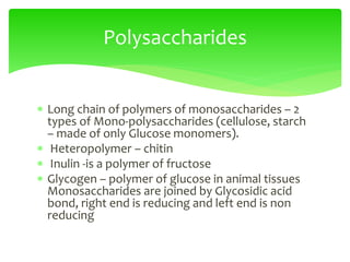  Long chain of polymers of monosaccharides – 2
types of Mono-polysaccharides (cellulose, starch
– made of only Glucose monomers).
 Heteropolymer – chitin
 Inulin -is a polymer of fructose
 Glycogen – polymer of glucose in animal tissues
Monosaccharides are joined by Glycosidic acid
bond, right end is reducing and left end is non
reducing
Polysaccharides
 