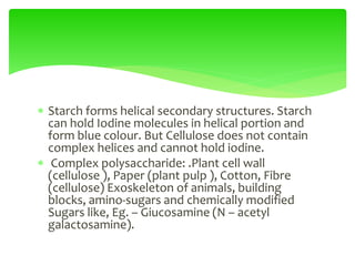  Starch forms helical secondary structures. Starch
can hold Iodine molecules in helical portion and
form blue colour. But Cellulose does not contain
complex helices and cannot hold iodine.
 Complex polysaccharide: .Plant cell wall
(cellulose ), Paper (plant pulp ), Cotton, Fibre
(cellulose) Exoskeleton of animals, building
blocks, amino-sugars and chemically modified
Sugars like, Eg. – Giucosamine (N – acetyl
galactosamine).
 