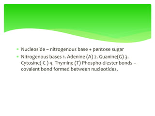  Nucleoside – nitrogenous base + pentose sugar
 Nitrogenous bases 1. Adenine (A) 2. Guanine(G) 3.
Cytosine( C ) 4. Thymine (T) Phospho-diester bonds –
covalent bond formed between nucleotides.
 