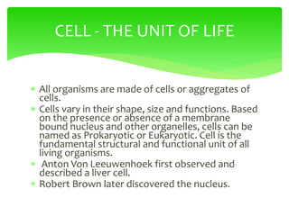  All organisms are made of cells or aggregates of
cells.
 Cells vary in their shape, size and functions. Based
on the presence or absence of a membrane
bound nucleus and other organelles, cells can be
named as Prokaryotic or Eukaryotic. Cell is the
fundamental structural and functional unit of all
living organisms.
 Anton Von Leeuwenhoek first observed and
described a liver cell.
 Robert Brown later discovered the nucleus.
CELL - THE UNIT OF LIFE
 