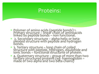  Polymer of amino acids (peptide bonds) 1.
Primary structure – linear chain of aminoacids
linked by peptide bonds – non functional.
 2. Secondary structure – alpha-helix or beta-
pleated structure with peptide and hydrogen
bonds.
 3. Tertiary structure – long chain of coiled
structure with peptide, hydrogen, disulphide and
ionic bonds – functional structurte of protein.
 4. Quaternary structure – group of more than two
tertiary structured proteins (eg- haemoglobin –
made of two alpha and two beta chains)
Proteins:
 