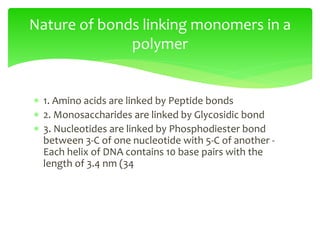  1. Amino acids are linked by Peptide bonds
 2. Monosaccharides are linked by Glycosidic bond
 3. Nucleotides are linked by Phosphodiester bond
between 3-C of one nucleotide with 5-C of another -
Each helix of DNA contains 10 base pairs with the
length of 3.4 nm (34
Nature of bonds linking monomers in a
polymer
 