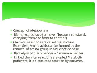  Concept of Metabolism:
 Biomolecules have turn over (because constantly
changing from one form to another)
 Chemical reactions are called metabolism.
Examples: Amino acids can be formed by the
removal of amino group in a nucleotide base.
 Hydrolysis of disaccharides – 2 monosacharides
 Linked chemical reactions are called Metabolic
pathways, it is a catalysed reaction by enzymes.
 