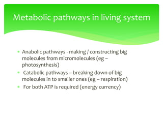  Anabolic pathways - making / constructing big
molecules from micromolecules (eg –
photosynthesis)
 Catabolic pathways – breaking down of big
molecules in to smaller ones (eg – respiration)
 For both ATP is required (energy currency)
Metabolic pathways in living system
 