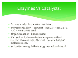  Enzyme – helps in chemical reactions
 Inorganic reaction :- Ba(OH)2 + H2SO4 --> BaSO4 + 2
H2O – No enzyme used.
 Organic reaction - Enzyme used
 Carbonic anhydrase – fastest enzyme - without
enzyme 200 molecules / hr - with enzyme 600,000
molecules / sec.
 Activation energy is the energy needed to do work.
Enzymes Vs Catalysts:
 