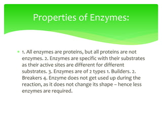  1. All enzymes are proteins, but all proteins are not
enzymes. 2. Enzymes are specific with their substrates
as their active sites are different for different
substrates. 3. Enzymes are of 2 types 1. Builders. 2.
Breakers 4. Enzyme does not get used up during the
reaction, as it does not change its shape – hence less
enzymes are required.
Properties of Enzymes:
 