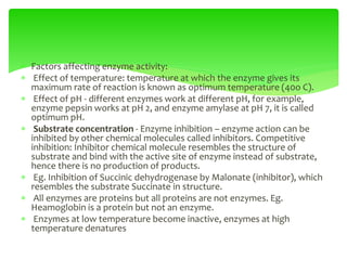  Factors affecting enzyme activity:
 Effect of temperature: temperature at which the enzyme gives its
maximum rate of reaction is known as optimum temperature (40o C).
 Effect of pH - different enzymes work at different pH, for example,
enzyme pepsin works at pH 2, and enzyme amylase at pH 7, it is called
optimum pH.
 Substrate concentration - Enzyme inhibition – enzyme action can be
inhibited by other chemical molecules called inhibitors. Competitive
inhibition: Inhibitor chemical molecule resembles the structure of
substrate and bind with the active site of enzyme instead of substrate,
hence there is no production of products.
 Eg. Inhibition of Succinic dehydrogenase by Malonate (inhibitor), which
resembles the substrate Succinate in structure.
 All enzymes are proteins but all proteins are not enzymes. Eg.
Heamoglobin is a protein but not an enzyme.
 Enzymes at low temperature become inactive, enzymes at high
temperature denatures
 