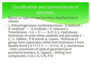  Based on type of reaction they classified into 6
classes.
 1. Dehydrogenases/ oxidoreductases - S reduced +
S’ oxidized ------ S oxidized + S’ reduced 2.
Transferases - S-G + S’------- S+S’-G 3. Hydrolases -
Hydrolysis of ester ether, peptide and glycoside C –
C , C- halides , P-N bonds 4. Lyases - Removal of
group from substrates other than hydrolysis ( from
double bond ) X Y l l C C ------ X-Y+C =C 5. Isomerases
- Inter-conversion of optical geometrical or
positional isomers. 6. Ligases – linking two
compounds. C-O, C-S, C-N, P-O
Classification and nomenclature of
enzymes:
 