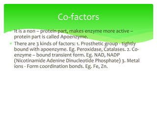  It is a non – protein part, makes enzyme more active –
protein part is called Apoenzyme.
 There are 3 kinds of factors: 1. Prosthetic group - tightly
bound with apoenzyme. Eg. Peroxidase, Catalases. 2. Co-
enzyme – bound transient form. Eg. NAD, NADP
(Nicotinamide Adenine Dinucleotide Phosphate) 3. Metal
ions - Form coordination bonds. Eg. Fe, Zn.
Co-factors
 
