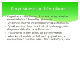  Karyokinesis is the division of nucleus during mitosis or
meiosis which is followed by cytokinesis.
 Cytokinesis involves the division of cytoplasm of a cell.
 Cytokinesis is achieved in animal cell by cleavage, which
deepens and divides the cell into two.
 It is achieved in plant cell by cell plate formation.
 When karyokinesis is not followed by cytokinesis, a
multinucleated condition arises. This is called Syncytium.
Karyokinesis and Cytokinesis
 