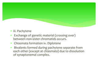  iii. Pachytene
 Exchange of genetic material (crossing over)
between non-sister chromatids occurs.
 Chiasmata formation iv. Diplotene
 Bivalents formed during pachytene separate from
each other (except at chiasmata) due to dissolution
of synaptonemal complex.
 