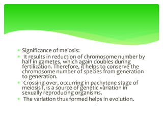  Significance of meiosis:
 It results in reduction of chromosome number by
half in gametes, which again doubles during
fertilization. Therefore, it helps to conserve the
chromosome number of species from generation
to generation.
 Crossing-over, occurring in pachytene stage of
meiosis I, is a source of genetic variation in
sexually reproducing organisms.
 The variation thus formed helps in evolution.
 