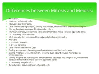  MITOSIS 1.
 It occurs in Somatic cells.
 It gives 2 daughter cells.
 Cells formed are diploid (2n). During Metaphase, chromosomes are not lined in pair.
 During Prophase no recombination takes place.
 During Anaphase, centromere splits and chromatids move towards opposite poles.
 It takes very short duration..
 Only one division occurs and forms two diploid daughter cells.
 MEIOSIS
 It occurs in Sex cells.
 It gives 4 gametes
 Cells formed are haploid (n) 4
 During Metaphase I, homologous chromosomes are lined up in pairs
 During Prophase I, recombination / crossing over occur between homologous
chromosomes.
 During Anaphase I, homologous chromosomes separate and Anaphase II, centromere
splits and chromatids move towards opposite poles.
 It takes very long duration
 Two divisions occur and form 4 haploid cells
Differences between Mitosis and Meiosis:
 