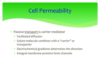  Passive transport is carrier mediated
 Facilitated diffusion
 Solute molecule combines with a “carrier” or
transporter
 Electrochemical gradients determines the direction
 Integral membrane proteins form channels
Cell Permeability
 