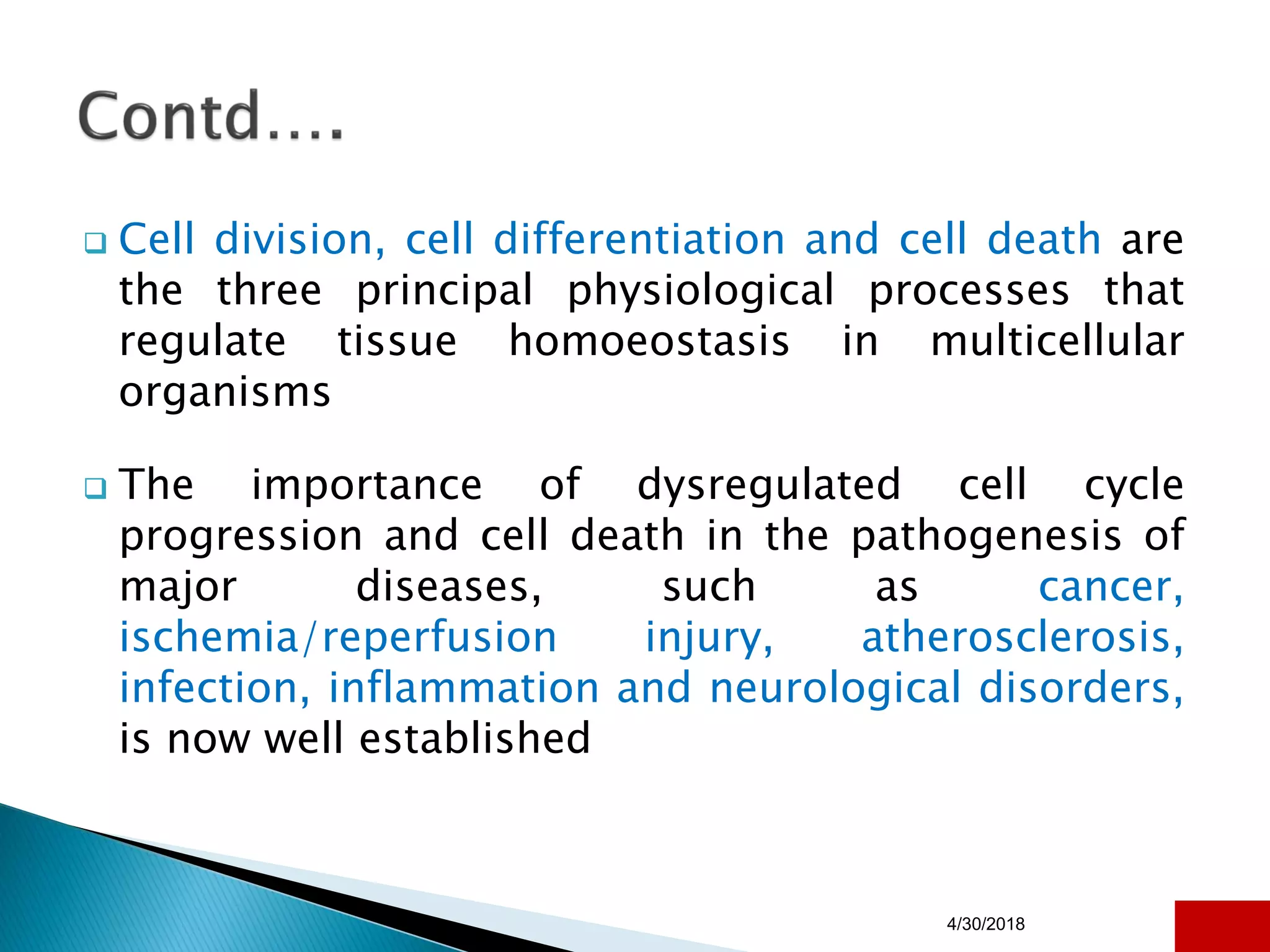  Cell division, cell differentiation and cell death are
the three principal physiological processes that
regulate tissue homoeostasis in multicellular
organisms
 The importance of dysregulated cell cycle
progression and cell death in the pathogenesis of
major diseases, such as cancer,
ischemia/reperfusion injury, atherosclerosis,
infection, inflammation and neurological disorders,
is now well established
4/30/2018 26
 