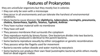 Features of Prokaryotes
they are unicellular organisms but they mostly live in colonies
• they can only be seen with a microscope
• they occur in all environments and can tolerate the harshest of environmental
conditions.
• Many bacteria cause diseases like diphtheria, tuberculosis, meningitis, pneumonia,
cholera, Gonorrhoea, Syphilis, Tetanus, Typhoid, Anthrax
• They have nuclear material with no membrane
• They have cell wall
• They possess membrane that surrounds the cytoplasm
• They reproduce mainly by binary fission. One bacterium divides into two bacteria.
Each bacteria produced is identical to the parent bacteria.
• Some bacteria reproduce sexually by either conjugation or genetic recombination
• They possess whip-like flagella used for movement
• Bacteria excrete carbon dioxide and water mainly by exocytosis
• Some bacteria can produce their own food (autotrophic bacteria) while others mostly
feed on dead organic matter.
 
