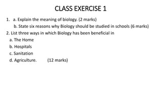 CLASS EXERCISE 1
1. a. Explain the meaning of biology. (2 marks)
b. State six reasons why Biology should be studied in schools (6 marks)
2. List three ways in which Biology has been beneficial in
a. The Home
b. Hospitals
c. Sanitation
d. Agriculture. (12 marks)
 