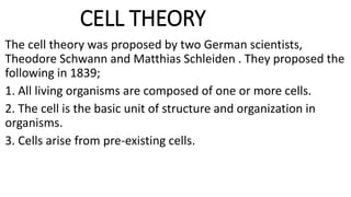 CELL THEORY
The cell theory was proposed by two German scientists,
Theodore Schwann and Matthias Schleiden . They proposed the
following in 1839;
1. All living organisms are composed of one or more cells.
2. The cell is the basic unit of structure and organization in
organisms.
3. Cells arise from pre-existing cells.
 