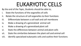 EUKARYOTIC CELLS
By the end of the Topic, Students should be able to;
i. State the functions of the organelles of cells
ii. Relate the structure of cell organelles to their functions
iii. Differentiate between a cell wall and cell membrane
iv. Make a drawing of a generalized animal cell
v. Make a drawing of a generalized plant cell
vi. State the differences between animal and plant cells
vii. State the similarities between the plant cell and animal cell
viii. identify specialized eukaryotic cells and outline their functions
 