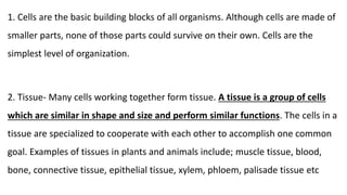 1. Cells are the basic building blocks of all organisms. Although cells are made of
smaller parts, none of those parts could survive on their own. Cells are the
simplest level of organization.
2. Tissue- Many cells working together form tissue. A tissue is a group of cells
which are similar in shape and size and perform similar functions. The cells in a
tissue are specialized to cooperate with each other to accomplish one common
goal. Examples of tissues in plants and animals include; muscle tissue, blood,
bone, connective tissue, epithelial tissue, xylem, phloem, palisade tissue etc
 