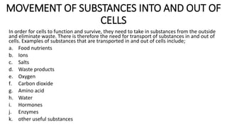 MOVEMENT OF SUBSTANCES INTO AND OUT OF
CELLS
In order for cells to function and survive, they need to take in substances from the outside
and eliminate waste. There is therefore the need for transport of substances in and out of
cells. Examples of substances that are transported in and out of cells include;
a. Food nutrients
b. Ions
c. Salts
d. Waste products
e. Oxygen
f. Carbon dioxide
g. Amino acid
h. Water
i. Hormones
j. Enzymes
k. other useful substances
 