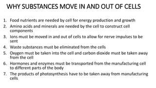 WHY SUBSTANCES MOVE IN AND OUT OF CELLS
1. Food nutrients are needed by cell for energy production and growth
2. Amino acids and minerals are needed by the cell to construct cell
components
3. Ions must be moved in and out of cells to allow for nerve impulses to be
sent
4. Waste substances must be eliminated from the cells
5. Oxygen must be taken into the cell and carbon dioxide must be taken away
from the cell
6. Hormones and enzymes must be transported from the manufacturing cell
to different parts of the body
7. The products of photosynthesis have to be taken away from manufacturing
cells
 