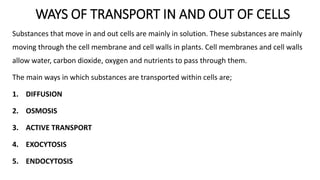 WAYS OF TRANSPORT IN AND OUT OF CELLS
Substances that move in and out cells are mainly in solution. These substances are mainly
moving through the cell membrane and cell walls in plants. Cell membranes and cell walls
allow water, carbon dioxide, oxygen and nutrients to pass through them.
The main ways in which substances are transported within cells are;
1. DIFFUSION
2. OSMOSIS
3. ACTIVE TRANSPORT
4. EXOCYTOSIS
5. ENDOCYTOSIS
 