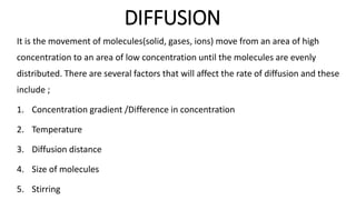 DIFFUSION
It is the movement of molecules(solid, gases, ions) move from an area of high
concentration to an area of low concentration until the molecules are evenly
distributed. There are several factors that will affect the rate of diffusion and these
include ;
1. Concentration gradient /Difference in concentration
2. Temperature
3. Diffusion distance
4. Size of molecules
5. Stirring
 