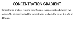 CONCENTRATION GRADIENT
Concentration gradient refers to the difference in concentration between two
regions. The steeper(greater) the concentration gradient, the higher the rate of
diffusion.
 