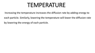 TEMPERATURE
Increasing the temperature increases the diffusion rate by adding energy to
each particle. Similarly, lowering the temperature will lower the diffusion rate
by lowering the energy of each particle.
 