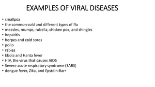 EXAMPLES OF VIRAL DISEASES
• smallpox
• the common cold and different types of flu
• measles, mumps, rubella, chicken pox, and shingles
• hepatitis
• herpes and cold sores
• polio
• rabies
• Ebola and Hanta fever
• HIV, the virus that causes AIDS
• Severe acute respiratory syndrome (SARS)
• dengue fever, Zika, and Epstein-Barr
 