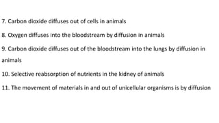 7. Carbon dioxide diffuses out of cells in animals
8. Oxygen diffuses into the bloodstream by diffusion in animals
9. Carbon dioxide diffuses out of the bloodstream into the lungs by diffusion in
animals
10. Selective reabsorption of nutrients in the kidney of animals
11. The movement of materials in and out of unicellular organisms is by diffusion
 