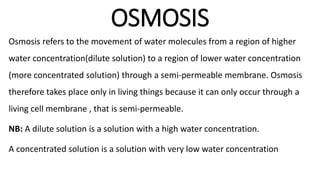 OSMOSIS
Osmosis refers to the movement of water molecules from a region of higher
water concentration(dilute solution) to a region of lower water concentration
(more concentrated solution) through a semi-permeable membrane. Osmosis
therefore takes place only in living things because it can only occur through a
living cell membrane , that is semi-permeable.
NB: A dilute solution is a solution with a high water concentration.
A concentrated solution is a solution with very low water concentration
 